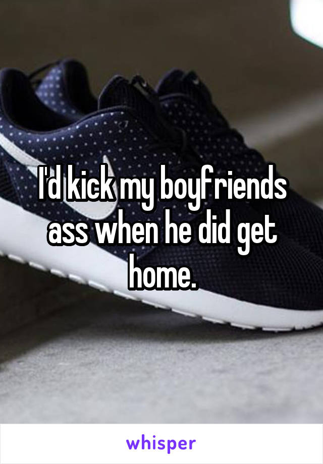 I'd kick my boyfriends ass when he did get home.