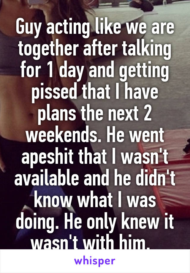 Guy acting like we are together after talking for 1 day and getting pissed that I have plans the next 2 weekends. He went apeshit that I wasn't available and he didn't know what I was doing. He only knew it wasn't with him.  