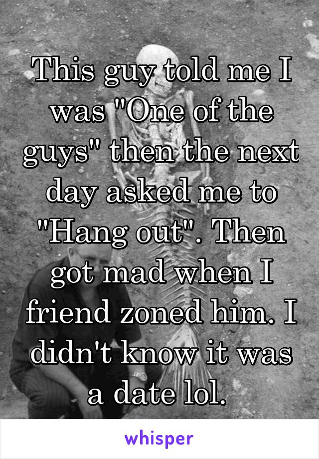 This guy told me I was "One of the guys" then the next day asked me to "Hang out". Then got mad when I friend zoned him. I didn't know it was a date lol. 