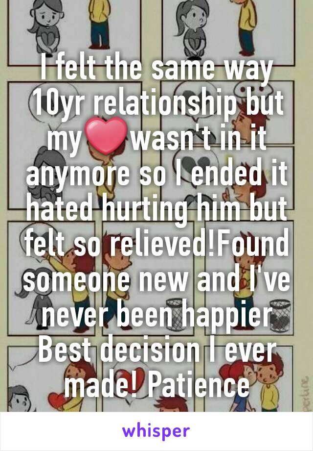 I felt the same way
10yr relationship but my❤wasn't in it anymore so I ended it
hated hurting him but felt so relieved!Found someone new and I've never been happier
Best decision I ever made! Patience