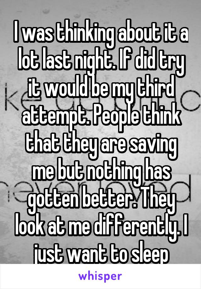 I was thinking about it a lot last night. If did try it would be my third attempt. People think that they are saving me but nothing has gotten better. They look at me differently. I just want to sleep