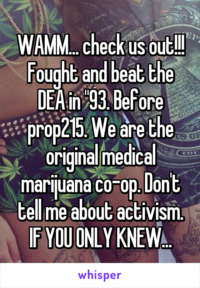 WAMM... check us out!!! Fought and beat the DEA in "93. Before prop215. We are the original medical marijuana co-op. Don't tell me about activism. IF YOU ONLY KNEW...