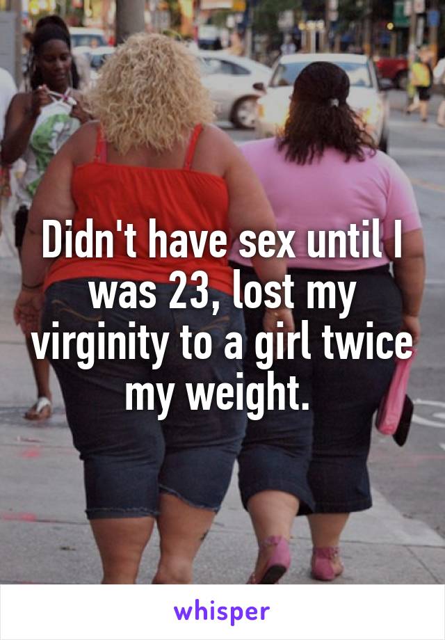 Didn't have sex until I was 23, lost my virginity to a girl twice my weight. 