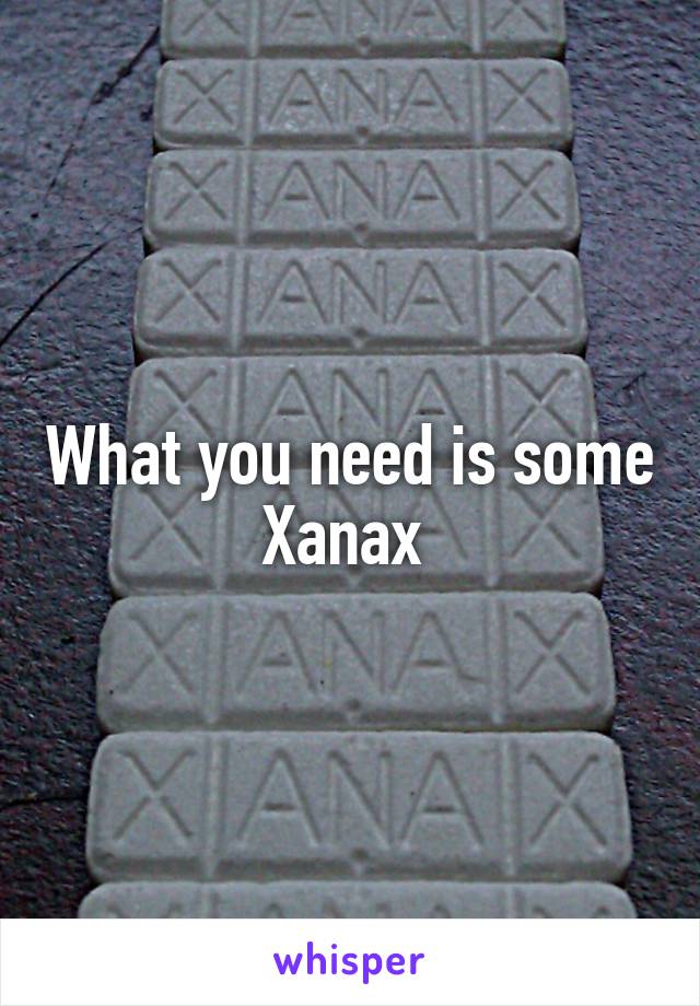 What you need is some Xanax 