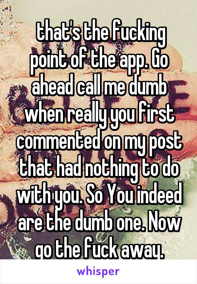  that's the fucking point of the app. Go ahead call me dumb when really you first commented on my post that had nothing to do with you. So You indeed are the dumb one. Now go the fuck away.