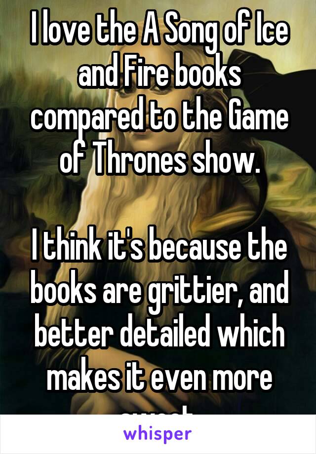 I love the A Song of Ice and Fire books compared to the Game of Thrones show.

I think it's because the books are grittier, and better detailed which makes it even more sweet.