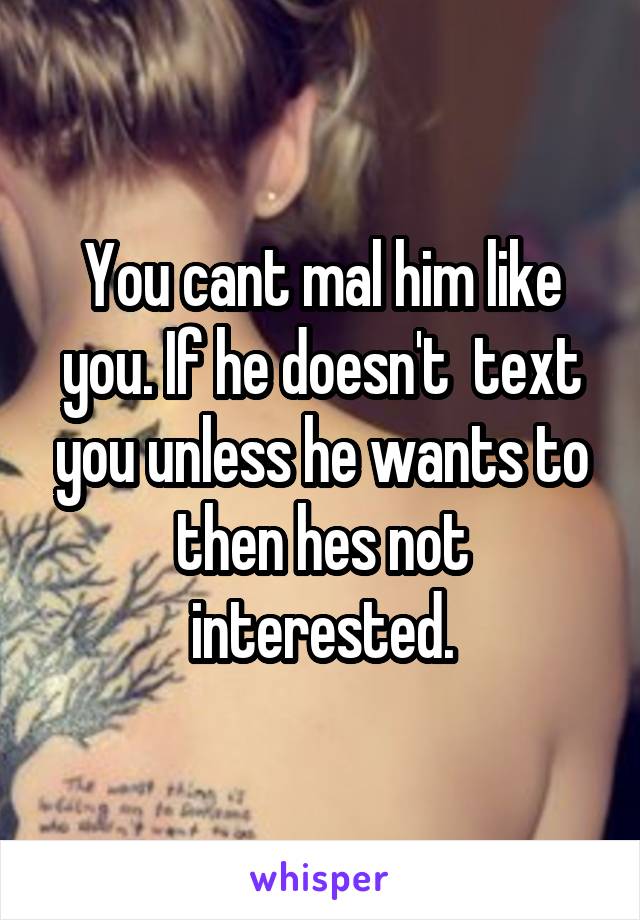 You cant mal him like you. If he doesn't  text you unless he wants to then hes not interested.