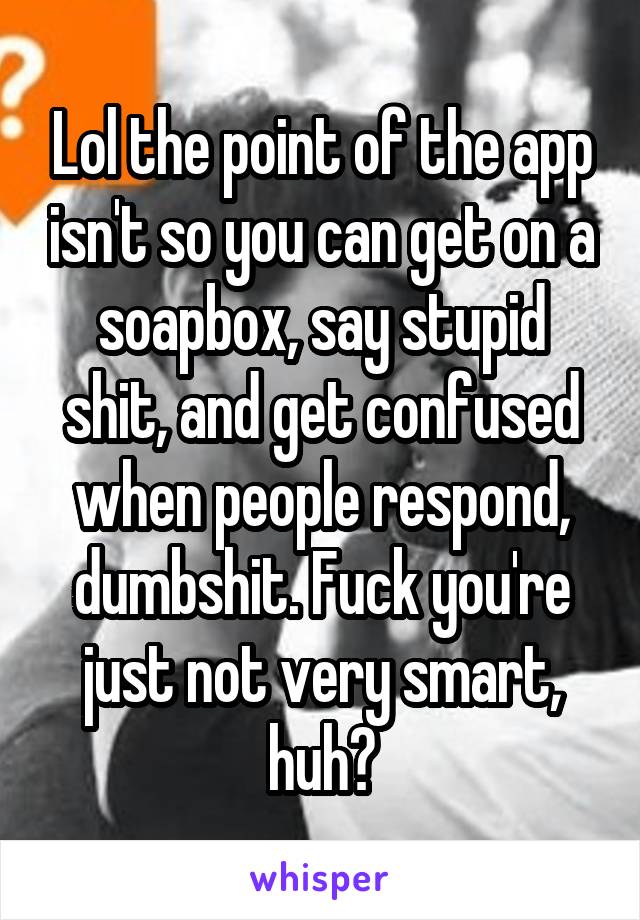 Lol the point of the app isn't so you can get on a soapbox, say stupid shit, and get confused when people respond, dumbshit. Fuck you're just not very smart, huh?