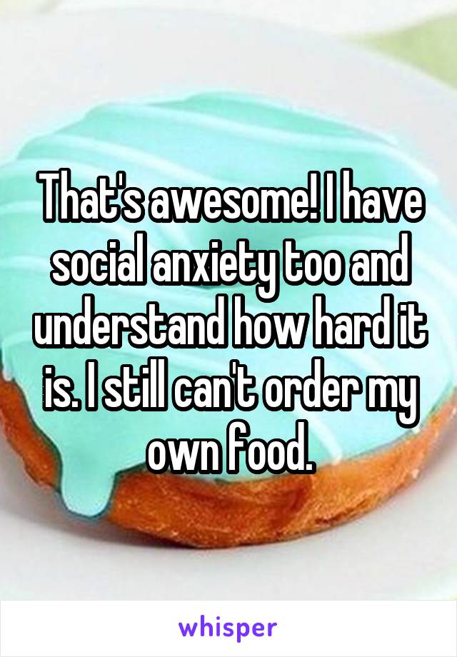 That's awesome! I have social anxiety too and understand how hard it is. I still can't order my own food.