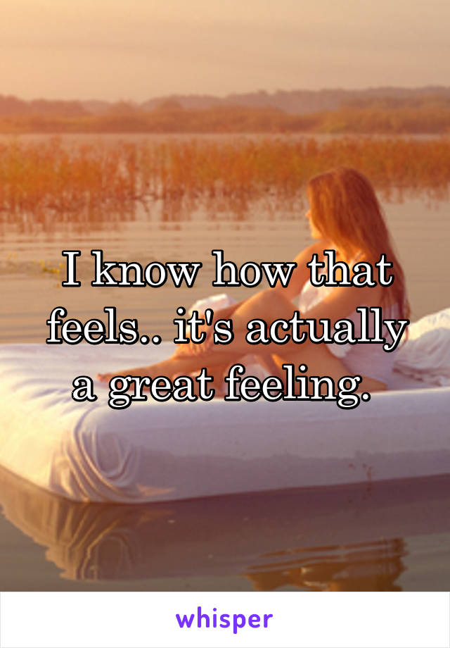 I know how that feels.. it's actually a great feeling. 