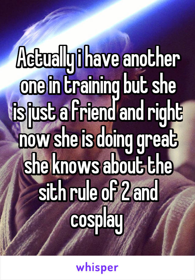 Actually i have another one in training but she is just a friend and right now she is doing great she knows about the sith rule of 2 and cosplay 