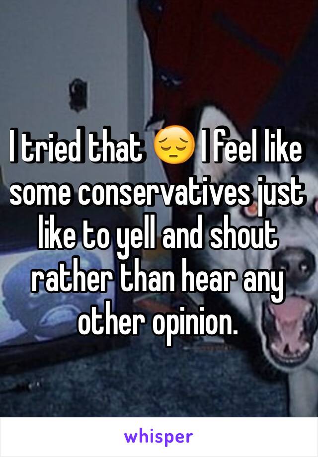 I tried that 😔 I feel like some conservatives just like to yell and shout rather than hear any other opinion. 