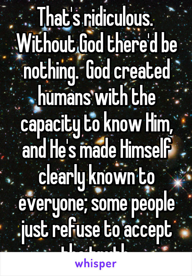 That's ridiculous.  Without God there'd be nothing.  God created humans with the capacity to know Him, and He's made Himself clearly known to everyone; some people just refuse to accept the truth.