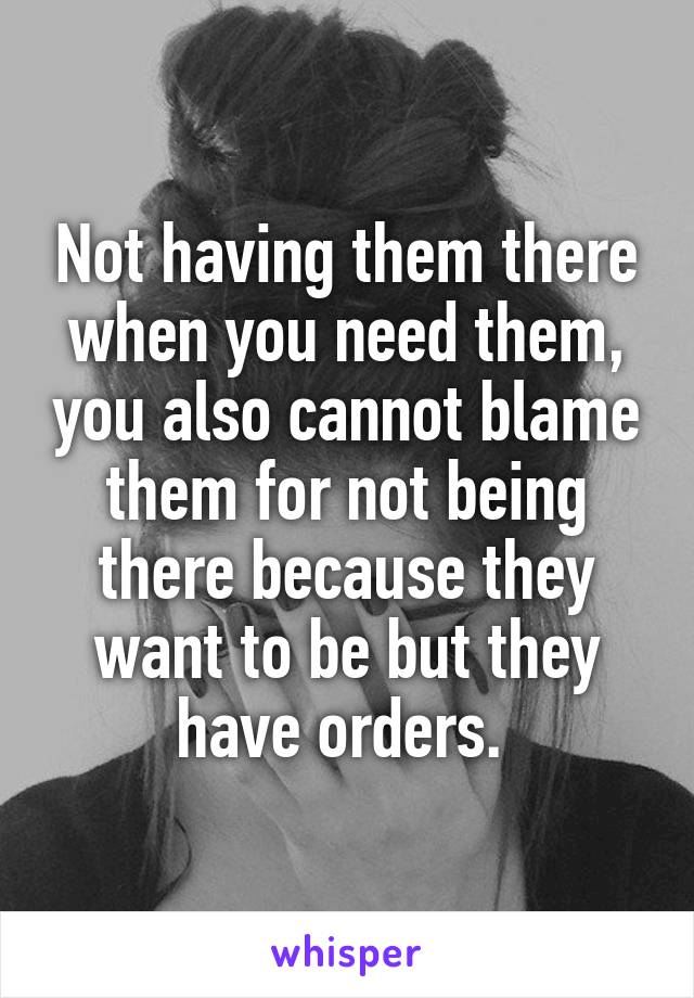 Not having them there when you need them, you also cannot blame them for not being there because they want to be but they have orders. 