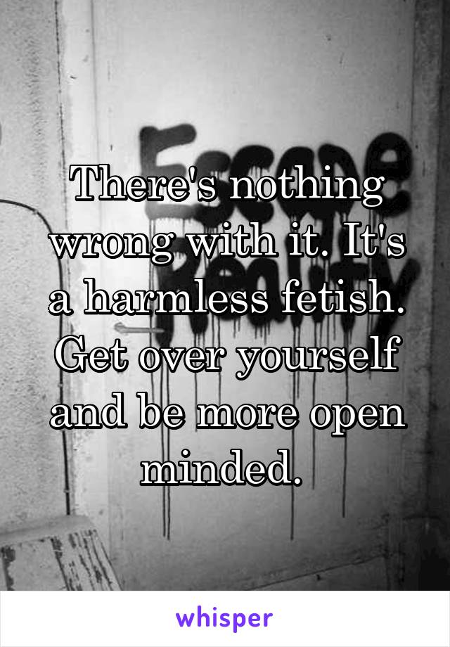 There's nothing wrong with it. It's a harmless fetish. Get over yourself and be more open minded. 