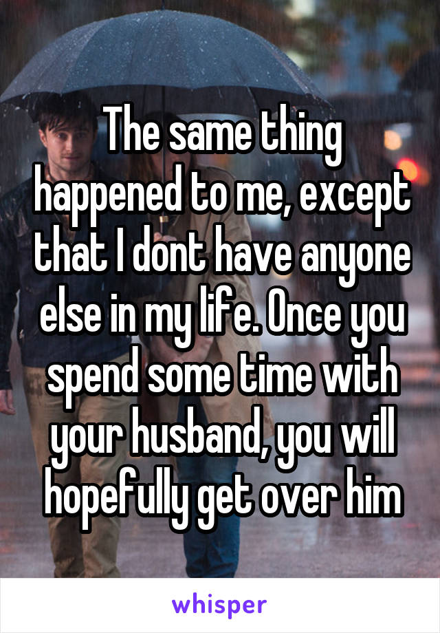 The same thing happened to me, except that I dont have anyone else in my life. Once you spend some time with your husband, you will hopefully get over him