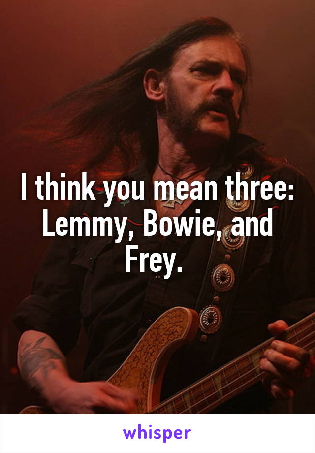 I think you mean three: Lemmy, Bowie, and Frey. 