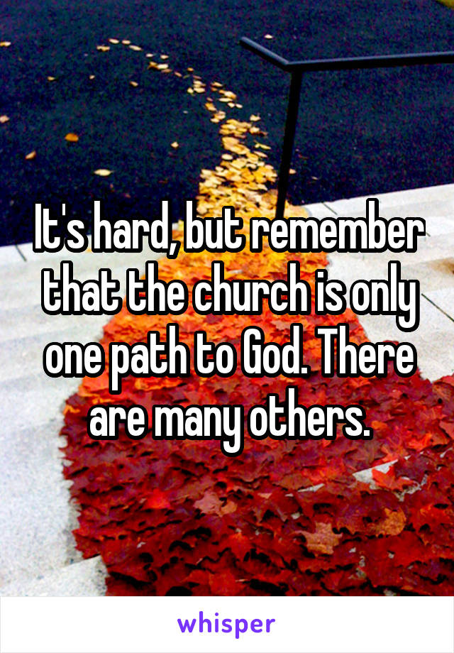 It's hard, but remember that the church is only one path to God. There are many others.