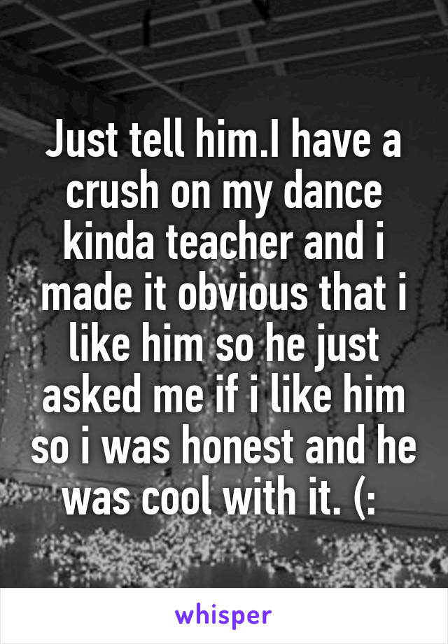 Just tell him.I have a crush on my dance kinda teacher and i made it obvious that i like him so he just asked me if i like him so i was honest and he was cool with it. (: 