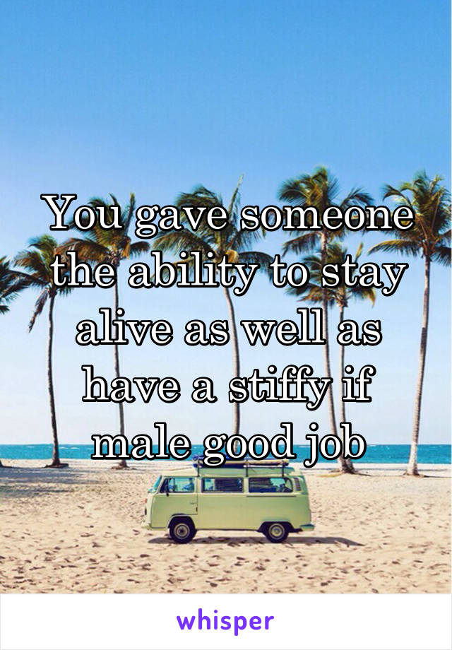 You gave someone the ability to stay alive as well as have a stiffy if male good job