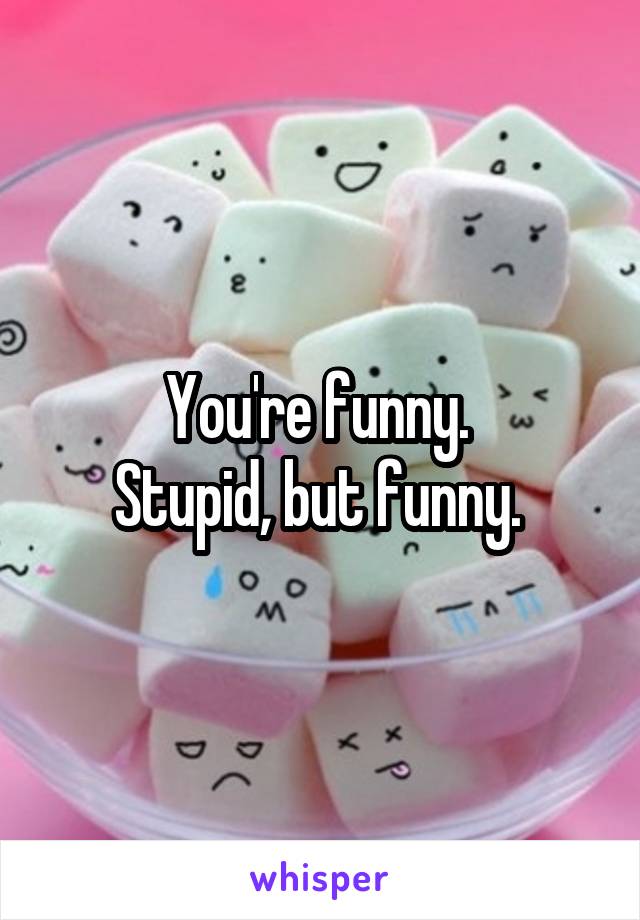 You're funny. 
Stupid, but funny. 