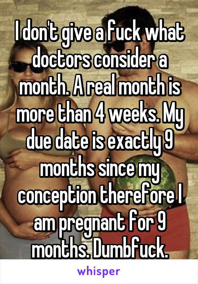 I don't give a fuck what doctors consider a month. A real month is more than 4 weeks. My due date is exactly 9 months since my conception therefore I am pregnant for 9 months. Dumbfuck.