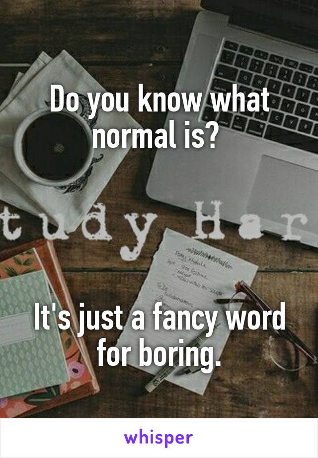 Do you know what normal is? 




It's just a fancy word for boring.