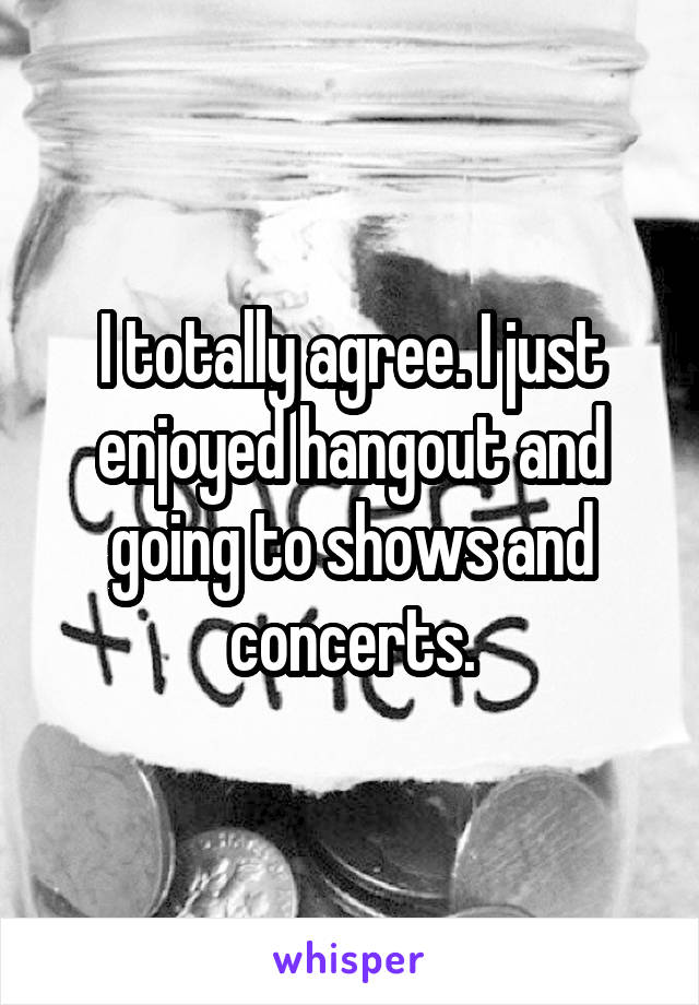 I totally agree. I just enjoyed hangout and going to shows and concerts.