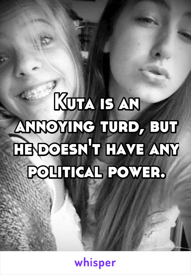 Kuta is an annoying turd, but he doesn't have any political power.