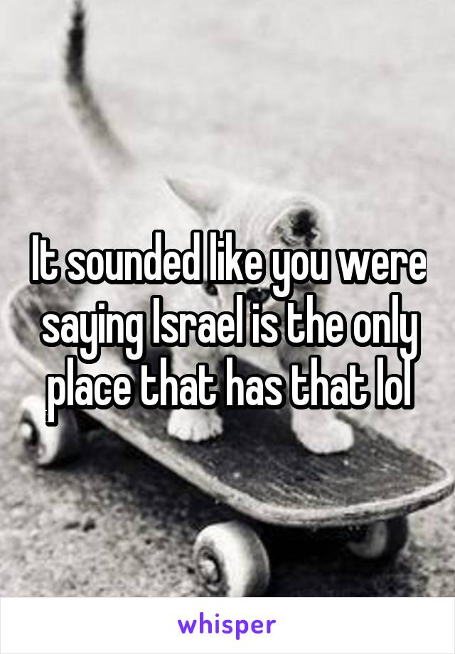 It sounded like you were saying Israel is the only place that has that lol