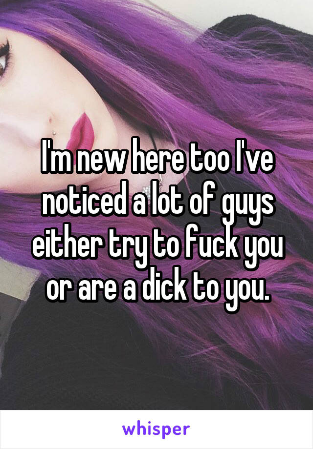 I'm new here too I've noticed a lot of guys either try to fuck you or are a dick to you.