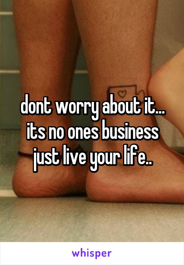 dont worry about it... its no ones business just live your life..