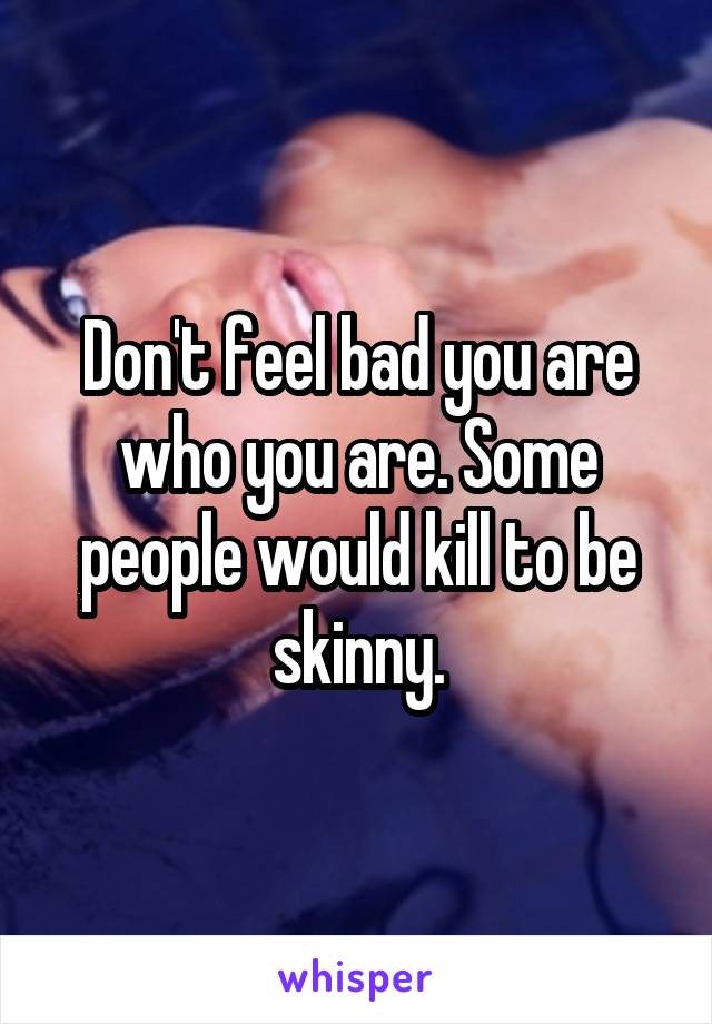 Don't feel bad you are who you are. Some people would kill to be skinny.