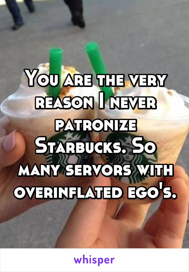 You are the very reason I never patronize Starbucks. So many servors with overinflated ego's.