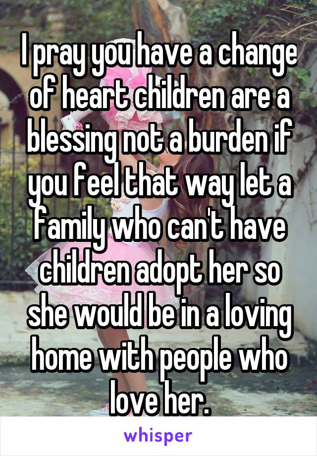 I pray you have a change of heart children are a blessing not a burden if you feel that way let a family who can't have children adopt her so she would be in a loving home with people who love her.