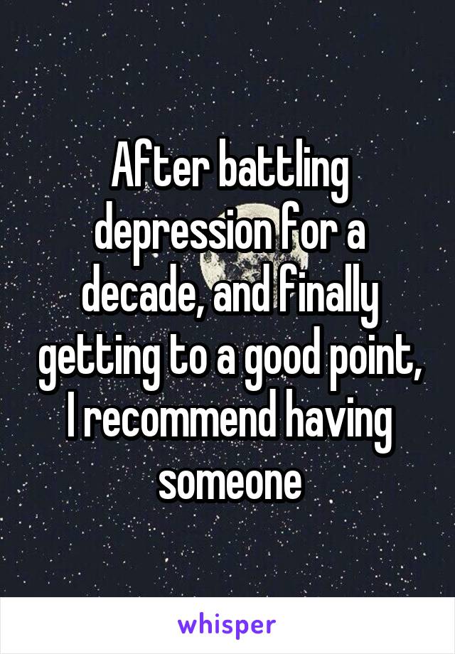 After battling depression for a decade, and finally getting to a good point, I recommend having someone