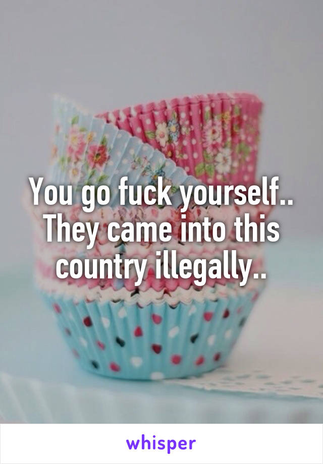 You go fuck yourself.. They came into this country illegally..