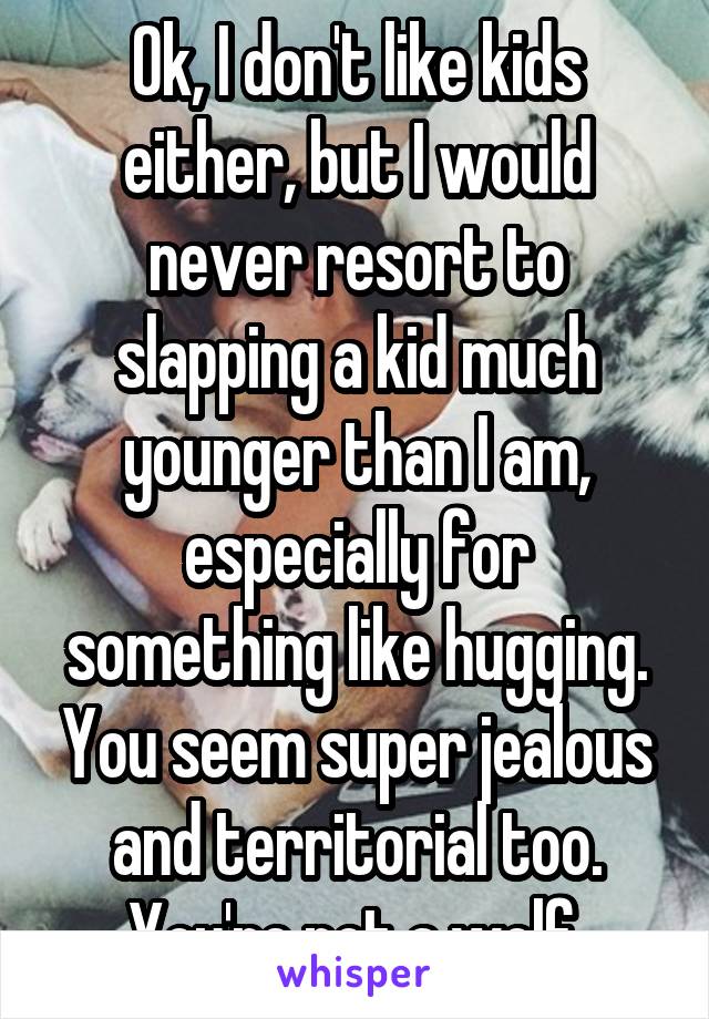 Ok, I don't like kids either, but I would never resort to slapping a kid much younger than I am, especially for something like hugging. You seem super jealous and territorial too. You're not a wolf.