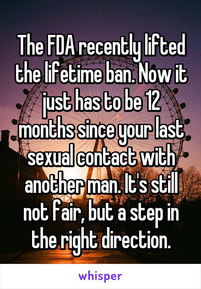 The FDA recently lifted the lifetime ban. Now it just has to be 12 months since your last sexual contact with another man. It's still not fair, but a step in the right direction.