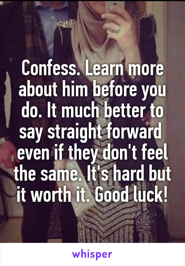 Confess. Learn more about him before you do. It much better to say straight forward  even if they don't feel the same. It's hard but it worth it. Good luck!