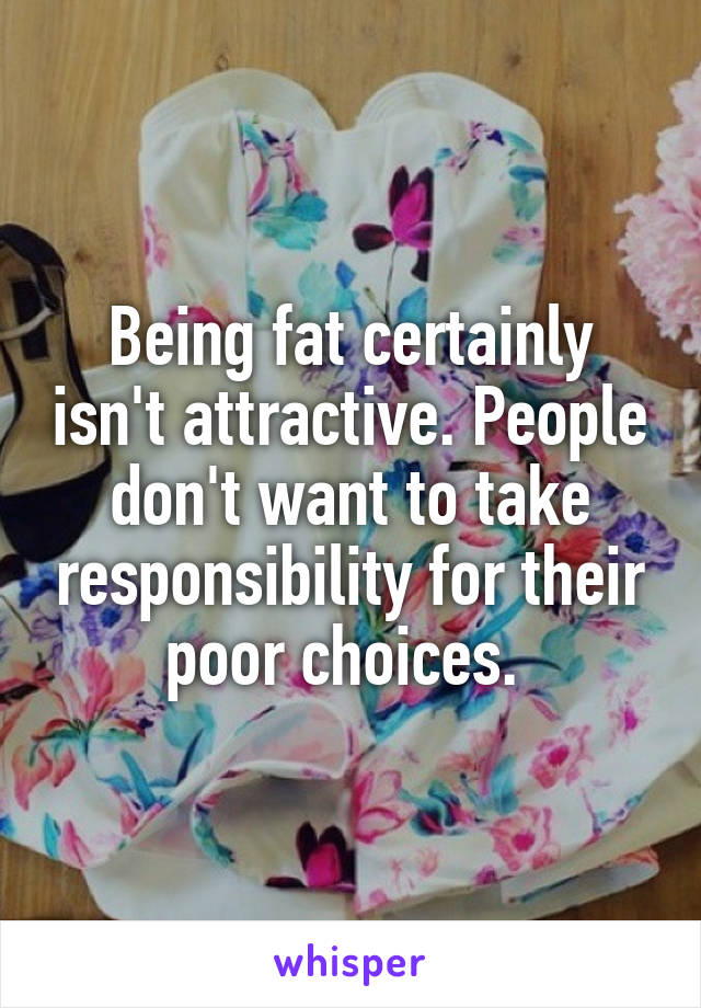 Being fat certainly isn't attractive. People don't want to take responsibility for their poor choices. 