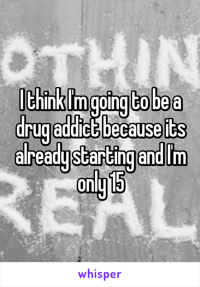 I think I'm going to be a drug addict because its already starting and I'm only 15