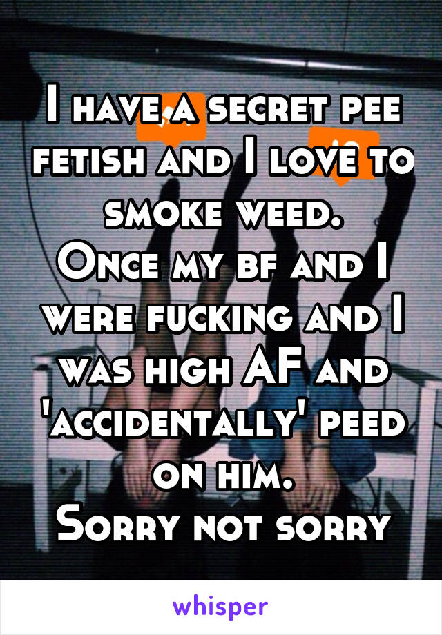 I have a secret pee fetish and I love to smoke weed.
Once my bf and I were fucking and I was high AF and 'accidentally' peed on him.
Sorry not sorry