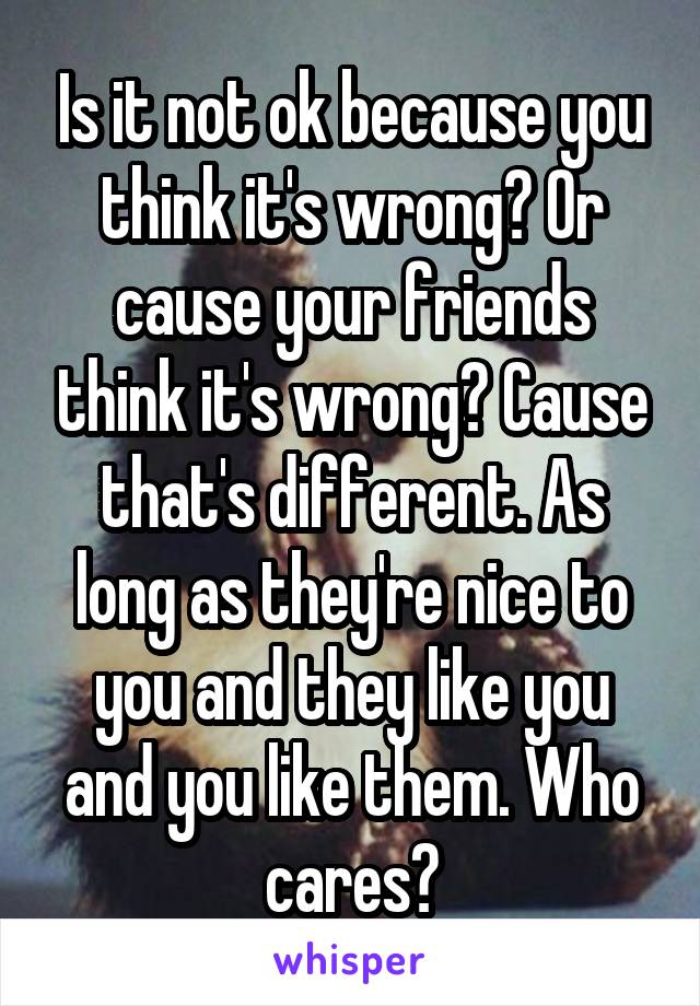 Is it not ok because you think it's wrong? Or cause your friends think it's wrong? Cause that's different. As long as they're nice to you and they like you and you like them. Who cares?