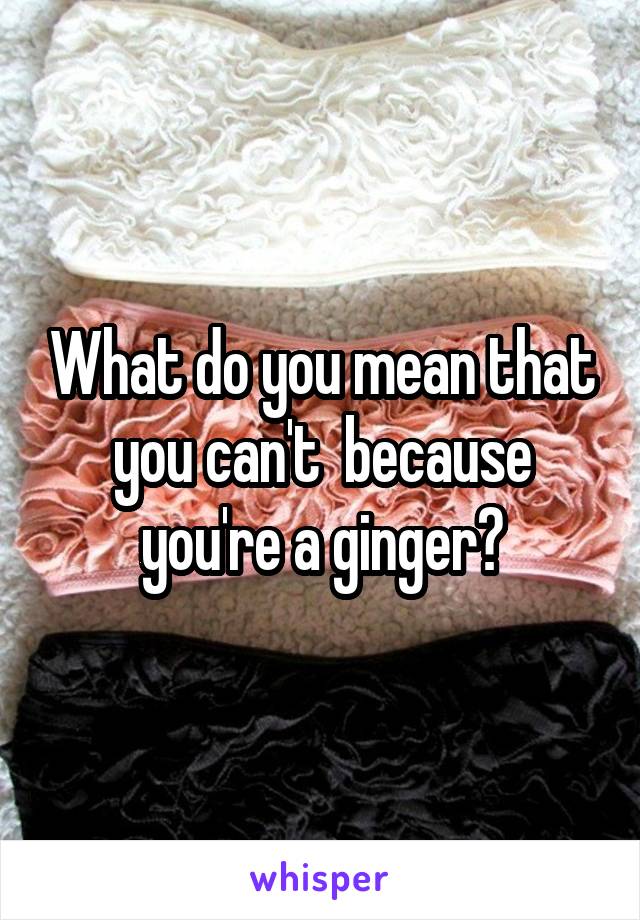 What do you mean that you can't  because you're a ginger?