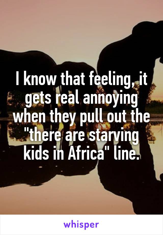 I know that feeling, it gets real annoying when they pull out the "there are starving kids in Africa" line.