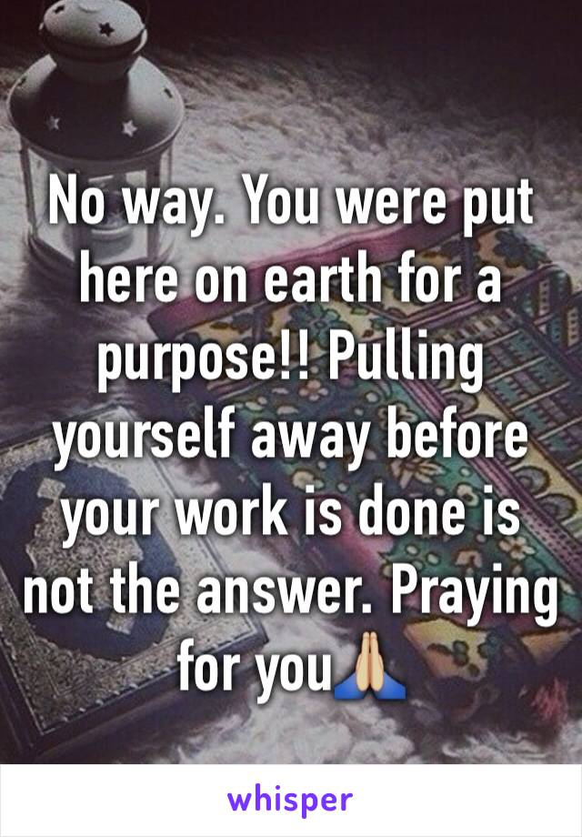 No way. You were put here on earth for a purpose!! Pulling yourself away before your work is done is not the answer. Praying for you🙏🏼