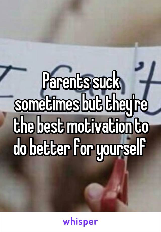 Parents suck sometimes but they're the best motivation to do better for yourself 