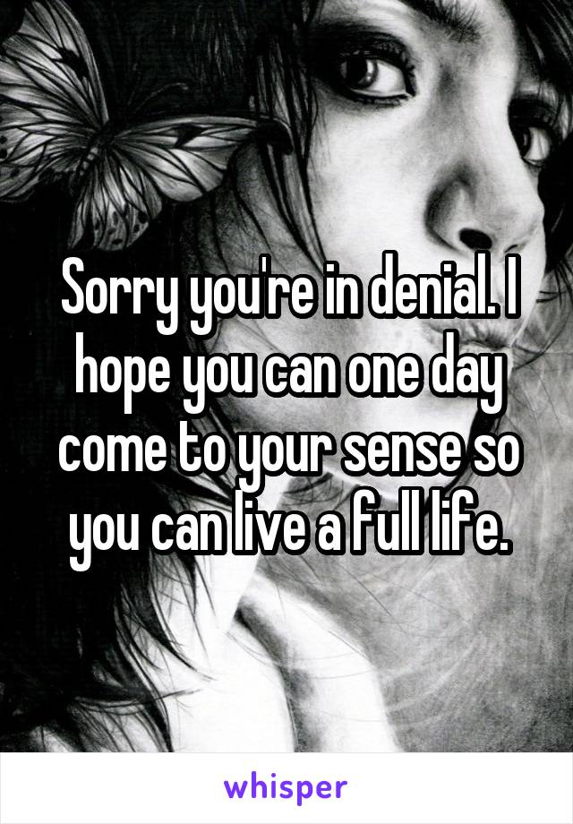 Sorry you're in denial. I hope you can one day come to your sense so you can live a full life.