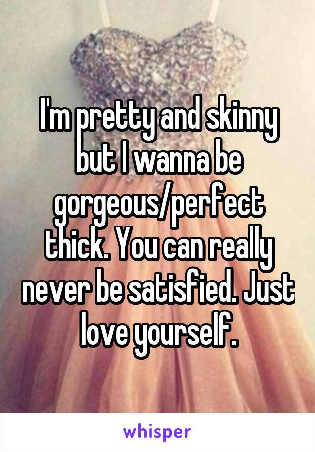 I'm pretty and skinny but I wanna be gorgeous/perfect thick. You can really never be satisfied. Just love yourself.